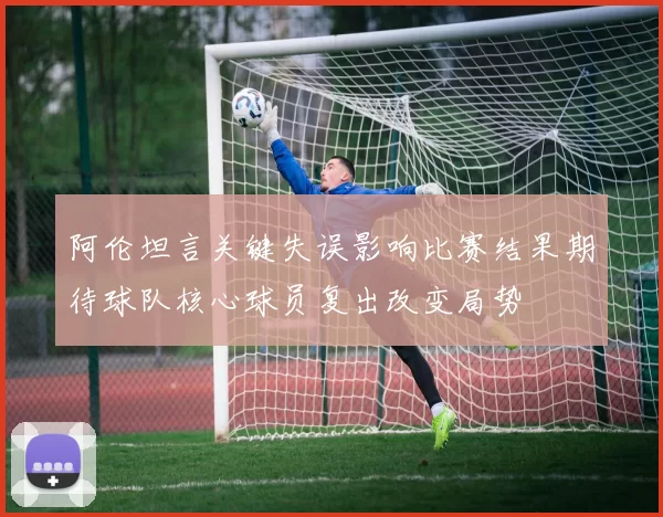 阿伦坦言关键失误影响比赛结果期待球队核心球员复出改变局势