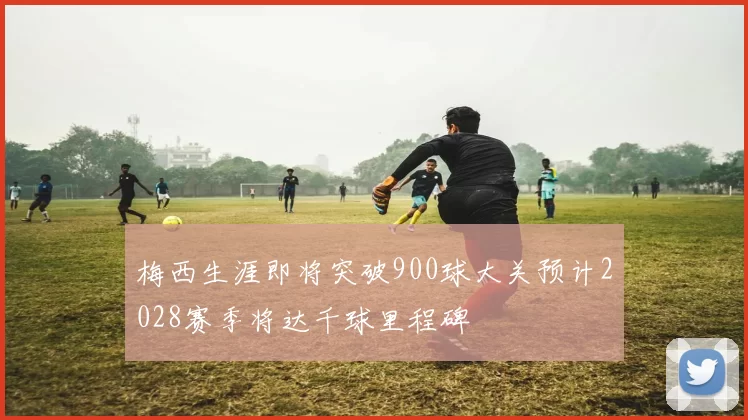 梅西生涯即将突破900球大关预计2028赛季将达千球里程碑
