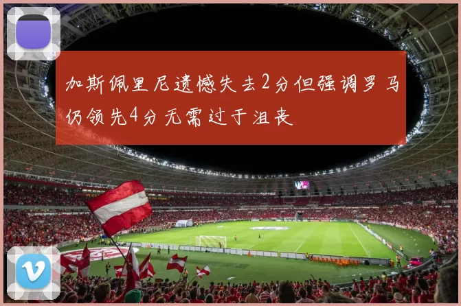 加斯佩里尼遗憾失去2分但强调罗马仍领先4分无需过于沮丧