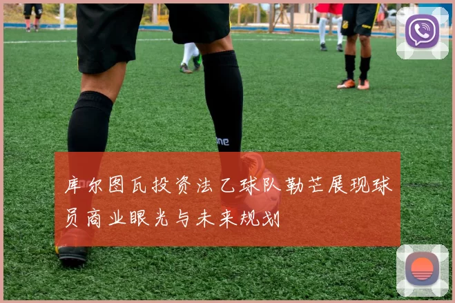 库尔图瓦投资法乙球队勒芒展现球员商业眼光与未来规划