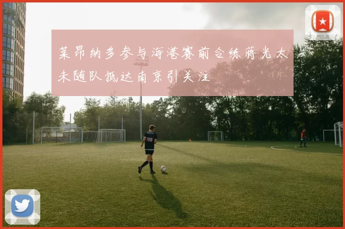 莱昂纳多参与海港赛前合练蒋光太未随队抵达南京引关注