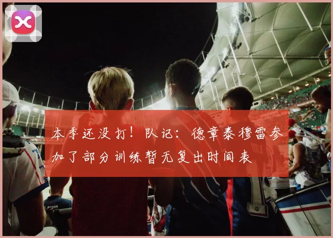 本季还没打！队记：德章泰穆雷参加了部分训练暂无复出时间表