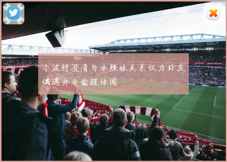 小波特澄清与冰辣妹关系仅为好友偶遇并非偷腥传闻
