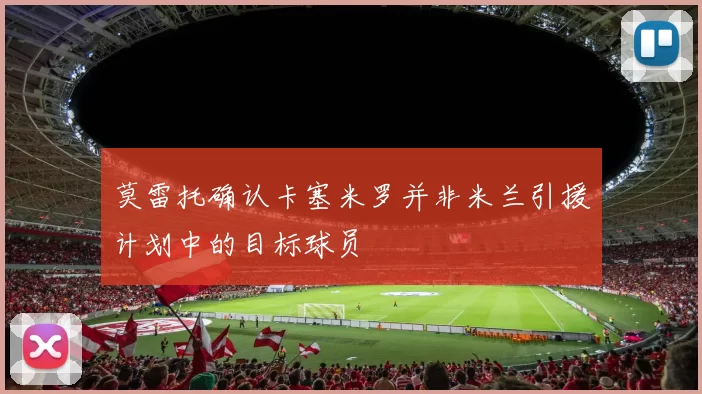 莫雷托确认卡塞米罗并非米兰引援计划中的目标球员