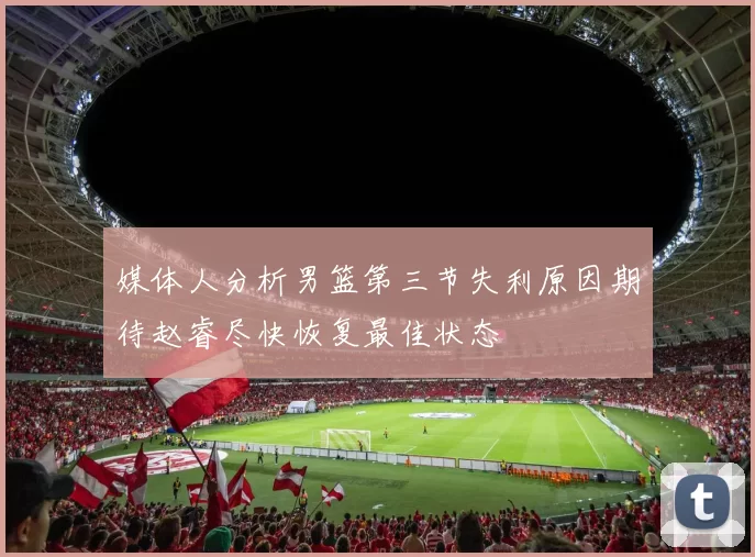 媒体人分析男篮第三节失利原因期待赵睿尽快恢复最佳状态