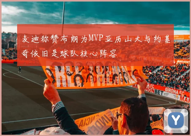 麦迪称赞布朗为MVP亚历山大与约基奇依旧是球队核心阵容