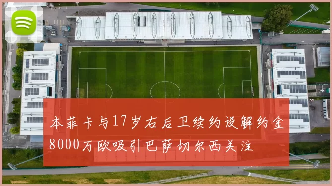 本菲卡与17岁右后卫续约设解约金8000万欧吸引巴萨切尔西关注