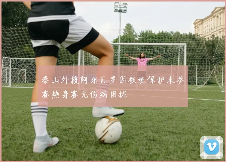泰山外援阿尔瓦罗因教练保护未参赛热身赛无伤病困扰