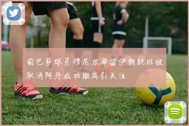 前巴萨球员穆尼尔滞留伊朗航班被取消阿丹成功撤离引关注