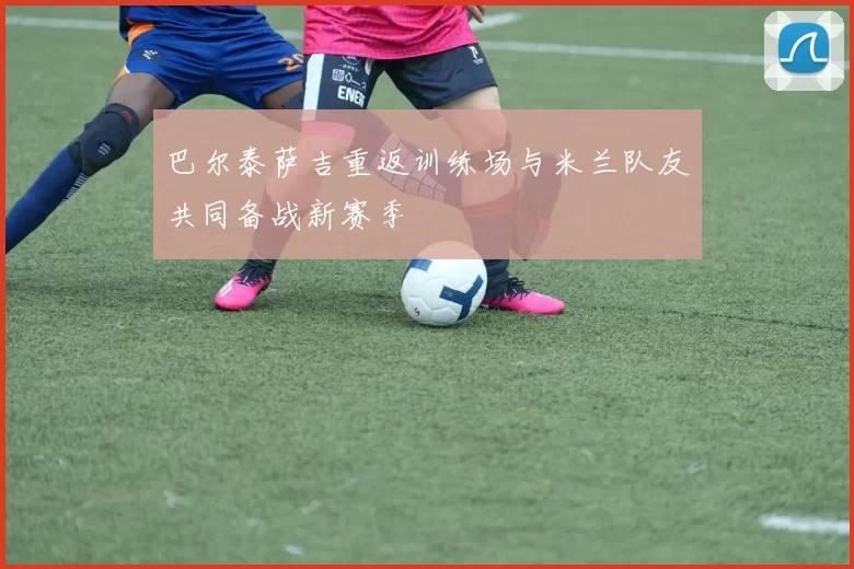 巴尔泰萨吉重返训练场与米兰队友共同备战新赛季