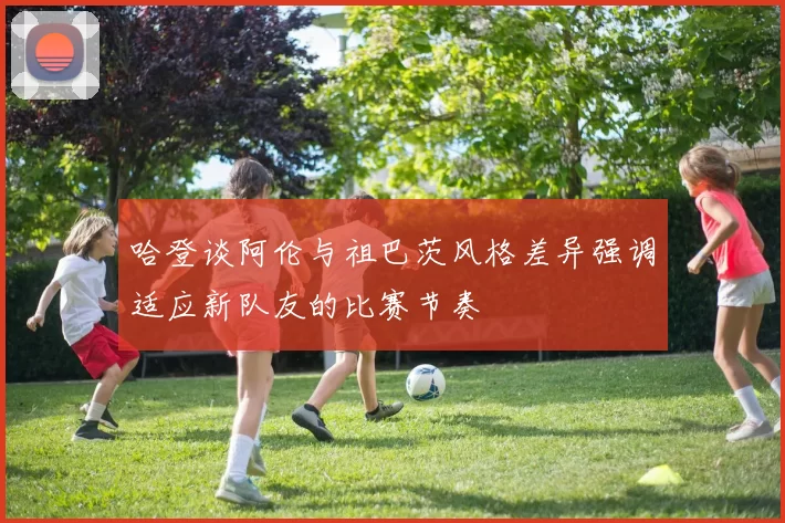 哈登谈阿伦与祖巴茨风格差异强调适应新队友的比赛节奏