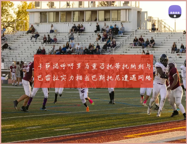 卡萨诺呼吁罗马重召托蒂托纳利与巴雷拉实力相当巴斯托尼遭遇网络暴力