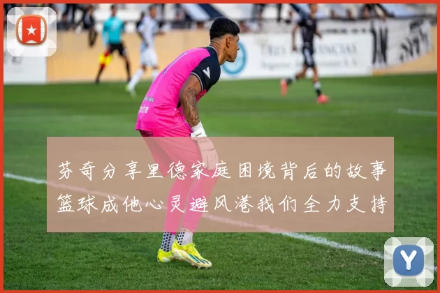 芬奇分享里德家庭困境背后的故事篮球成他心灵避风港我们全力支持与陪伴