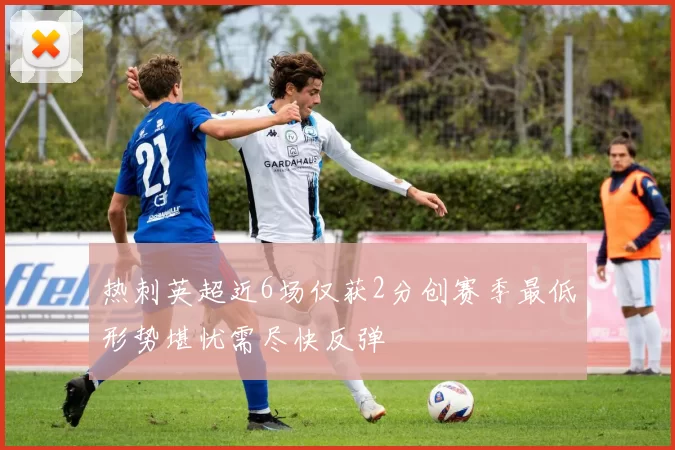 热刺英超近6场仅获2分创赛季最低形势堪忧需尽快反弹