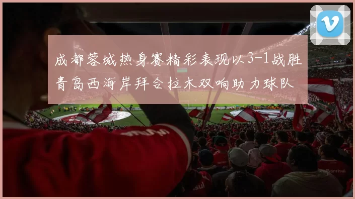 成都蓉城热身赛精彩表现以3-1战胜青岛西海岸拜合拉木双响助力球队胜利