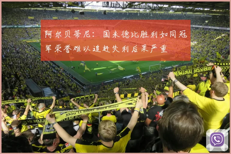 阿尔贝蒂尼：国米德比胜利如同冠军荣誉难以追赶失利后果严重