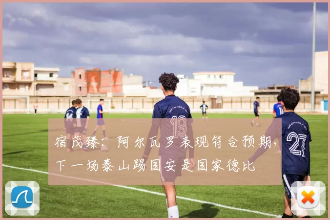 宿茂臻：阿尔瓦罗表现符合预期，下一场泰山踢国安是国家德比