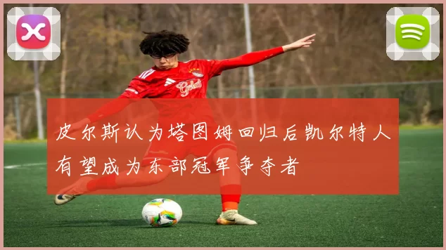 皮尔斯认为塔图姆回归后凯尔特人有望成为东部冠军争夺者