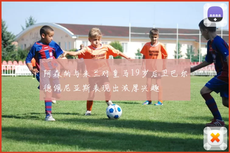 阿森纳与米兰对皇马19岁后卫巴尔德佩尼亚斯表现出浓厚兴趣