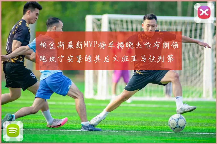 帕金斯最新MVP榜单揭晓杰伦布朗领跑坎宁安紧随其后文班亚马位列第三
