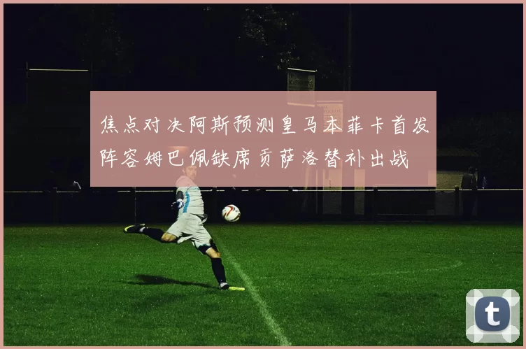 焦点对决阿斯预测皇马本菲卡首发阵容姆巴佩缺席贡萨洛替补出战
