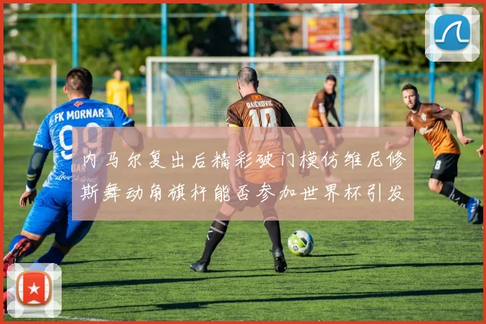 内马尔复出后精彩破门模仿维尼修斯舞动角旗杆能否参加世界杯引发热议