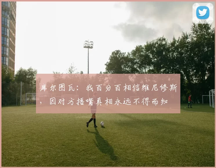 库尔图瓦：我百分百相信维尼修斯，因对方捂嘴真相永远不得而知
