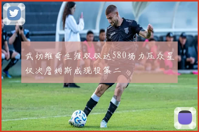 武切维奇生涯双双达580场力压众星仅次詹姆斯成现役第二