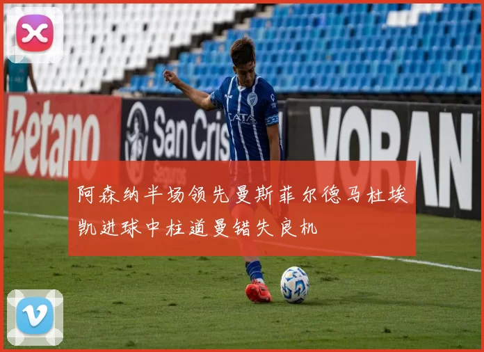 阿森纳半场领先曼斯菲尔德马杜埃凯进球中柱道曼错失良机