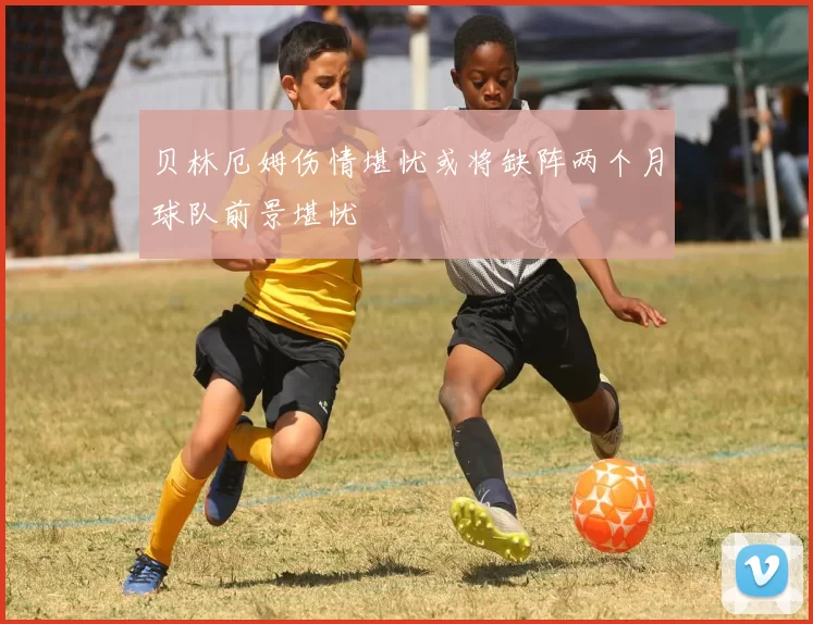 贝林厄姆伤情堪忧或将缺阵两个月球队前景堪忧