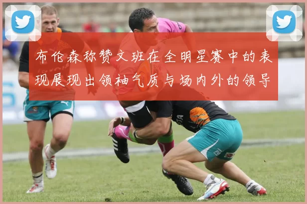 布伦森称赞文班在全明星赛中的表现展现出领袖气质与场内外的领导力